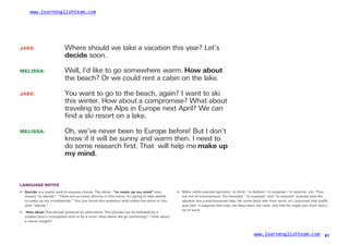 www.learnenglishteam.com
JAKE: Where should we take a vacation this year? Let’s
decide soon.
MELISSA:
JAKE:
Well, I’d like to go somewhere warm. Howꢀ
about
the beach? Or we could rent a cabin on the lake.
You want to go to the beach, again? I want to ski
this winter. How about a compromise? What about
traveling to the Alps in Europe next April? We can
ﬁnd a ski resort on a lake.
MELISSA: Oh, we’ve never been to Europe before! But I don’t
know if it will be sunny and warm then. I need to
do some research ﬁrst. That will help me makeꢀ
upꢀ
myꢀ
mind.
LANGUAGE NOTES
•ꢀ
ꢀDecideꢀ
is a useful verb to express choice. The idiom “toꢀ
makeꢀ
upꢀ
myꢀ
mind” also
means “to decide”: “There are so many choices in this menu. It’s going to take awhile
to make up my mind/decide.” You can finish this sentence with either the idiom or the
verb “decide.”
• Many verbs express opinions: to think / to believe / to suppose / to assume, etc. They
are not all synonymous. For example, “to suppose” and “to assume” express that the
speaker has a preconceived idea: He came back late from work, so I assumed that traffic
was bad. /I suppose that may not have been the case, and that he might just have had a
lot of work.
• ꢀ
Howꢀ
aboutꢀ
This phrase presents an alternative. This phrase can be followed by a
subject plus a conjugated verb or by a noun: How about we go swimming? / How about
a movie tonight?
www.learnenglishteam.com 61
 