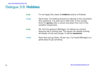 www.learnenglishteam.com
Dialogue 3-9: Hobbies
RYAN: I’m so happy this week of midterm exams is ﬁnished.
TYLER: Same here. I’m looking forward to relaxing in the mountains
this weekend. I’ve planned a little hike in the woods.
And I’m gonna take a canoe trip down the river if the
weather cooperates.
RYAN: Oh, fun! I’m going to Michigan. I’m taking my camera
because fall is coming fast. The leaves are already turning
all shades of red and orange. It will be awesome.
TYLER: Next time you go there, I’ll join you. I’ve heard Michigan is a
great place to go canoeing.
www.learnenglishteam.com
62
 