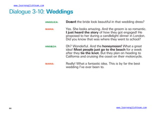 www.learnenglishteam.com
Dialogue 3-10: Weddings
ANGELICA:
MARIA:
Dꢀ
oe
sn’
t the bride look beautiful in that wedding dress?
Yes. She looks amazing. And the groom is so romantic.
Iꢀ
justꢀ
heardꢀ
theꢀ
story of how they got engaged! He
proposed to her during a candlelight dinner in London.
Did you know that was where they went to school?
ANGE
LI
CA: Oh? Wonderful. And the honeymoon!ꢀ
What a great
idea! Mostꢀ
people justꢀ
goꢀ
toꢀ
theꢀ
beach for a week
after they tieꢀ
theꢀ
knot. But they plan on heading to
California and cruising the coast on their motorcycle.
MARIA: Really! What a fantastic idea. This is by far the best
wedding I’ve ever been to.
www.learnenglishteam.com
64
 