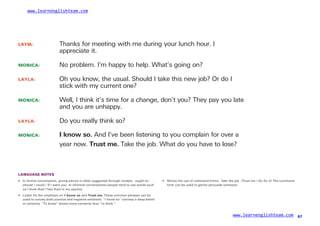 www.learnenglishteam.com
LAYL
A: Thanks for meeting with me during your lunch hour. I
appreciate it.
MONICA:
LAYLA:
No problem. I’m happy to help. What’s going on?
Oh you know, the usual. Should I take this new job? Or do I
stick with my current one?
MONICA: Well, I think it’s time for a change, don’t you? They pay you late
and you are unhappy.
LAYLA: Do you really think so?
MONICA: Iꢀ
knowꢀ
so. And I’ve been listening to you complain for over a
year now. Trustꢀ
me. Take the job. What do you have to lose?
LANGUAGE NOTES
• In formal conversation, giving advice is often suggested through modals: ought to/
should / could / If I were you. In informal conversations people tend to use words such
• Notice the use of command forms: Take the job. /Trust me./ Go for it! The command
form can be used to gently persuade someone.
as I think that/ I feel that/ in my opinion.
• Listen for the emphasis on Iꢀ
knowꢀ
soꢀ
and Trustꢀ
me. These common phrases can be
used to convey both positive and negative emotions. “I know so” conveys a deep belief
or certainty. “To know” shows more certainty than “to think.”
www.learnenglishteam.com 67
 