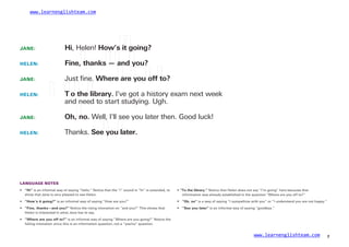 www.learnenglishteam.com
JANE: Hi, Helen! How’sꢀ
itꢀ
going?
Fine,ꢀ
thanksꢀ
—ꢀ
andꢀ
you?
Just ﬁne. Whereꢀ
areꢀ
youꢀ
offꢀ
to?
HELEN:
JANE:
HELEN: ꢀ T
ꢀ oꢀ
theꢀ
library. I’ve got a history exam next week
and need to start studying. Ugh.
JANE: Oh,ꢀ
no. Well, I’ll see you later then. Good luck!
Thanks. Seeꢀ
youꢀ
later.
HELEN:
LANGUAGE NOTES
• “Hi” is an informal way of saying “hello.” Notice that the “i” sound in “hi” is extended, to
show that Jane is very pleased to see Helen.
• “Toꢀ
theꢀ
library.” Notice that Helen does not say “I’m going” here because that
information was already established in the question “Where are you off to?”
• ꢀ“How’sꢀ
itꢀ
going?” is an informal way of saying “How are you?” •
•
“Oh,ꢀ
no” is a way of saying “I sympathize with you” or “I understand you are not happy.”
“Seeꢀ
youꢀ
later” is an informal way of saying “goodbye.”
• “Fine,ꢀ
thanks—andꢀ
you?” Notice the rising intonation on “and you?” This shows that
Helen is interested in what Jane has to say.
• “Whereꢀ
areꢀ
youꢀ
offꢀ
to?” is an informal way of saying “Where are you going?” Notice the
falling intonation since this is an information question, not a “yes/no” question.
www.learnenglishteam.com 7
 