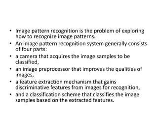 • Image pattern recognition is the problem of exploring
how to recognize image patterns.
• An image pattern recognition system generally consists
of four parts:
• a camera that acquires the image samples to be
classified,
• an image preprocessor that improves the qualities of
images,
• a feature extraction mechanism that gains
discriminative features from images for recognition,
• and a classification scheme that classifies the image
samples based on the extracted features.
 
