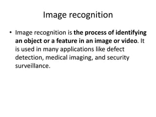 Image recognition
• Image recognition is the process of identifying
an object or a feature in an image or video. It
is used in many applications like defect
detection, medical imaging, and security
surveillance.
 