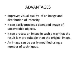 ADVANTAGES
• Improves visual quality of an image and
distribution of intensity.
• It can easily process a degraded image of
uncoverable objects.
• It can process an image in such a way that the
result is more suitable than the original image.
• An image can be easily modified using a
number of techniques.
 