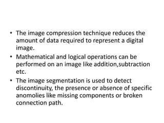 • The image compression technique reduces the
amount of data required to represent a digital
image.
• Mathematical and logical operations can be
performed on an image like addition,subtraction
etc.
• The image segmentation is used to detect
discontinuity, the presence or absence of specific
anomolies like missing components or broken
connection path.
 