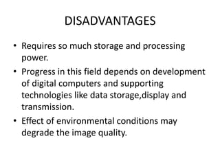 DISADVANTAGES
• Requires so much storage and processing
power.
• Progress in this field depends on development
of digital computers and supporting
technologies like data storage,display and
transmission.
• Effect of environmental conditions may
degrade the image quality.
 