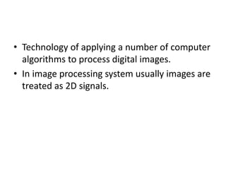 • Technology of applying a number of computer
algorithms to process digital images.
• In image processing system usually images are
treated as 2D signals.
 