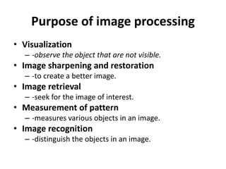 Purpose of image processing
• Visualization
– -observe the object that are not visible.
• Image sharpening and restoration
– -to create a better image.
• Image retrieval
– -seek for the image of interest.
• Measurement of pattern
– -measures various objects in an image.
• Image recognition
– -distinguish the objects in an image.
 
