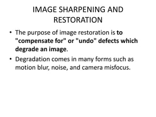 IMAGE SHARPENING AND
RESTORATION
• The purpose of image restoration is to
"compensate for" or "undo" defects which
degrade an image.
• Degradation comes in many forms such as
motion blur, noise, and camera misfocus.
 
