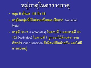หมู่ธาตุในตารางธาตุ
• กลุ่ม B ตั้งแต่ IIIB ถึง IIB
• ธาตุในกลุ่มนี้เป็นโลหะทั้งหมด เรียกว่า Transition
Metal
• ธาตุที่ 58-71 (Lantanides) ในคาบที่ 6 และธาตุที่ 90-
103 (Actinides) ในคาบที่ 7 ถูกแยกไว้ด้านล่าง รวม
เรียกว่า inner-transition ซึ่งมีสมบัติคล้ายกัน และไม่มี
การแบ่งหมู่
 