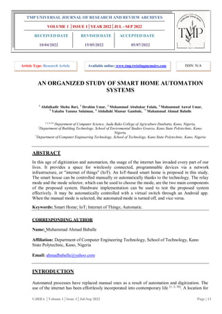 AN ORGANIZED STUDY OF SMART HOME AUTOMATION
SYSTEMS
1
Abdulkadir Shehu Bari, 2
Ibrahim Umar, 3
Muhammad Abubakar Falalu, 4
Muhammad Auwal Umar,
5
Yakubu Yunusa Sulaiman, 6
Abdullahi Mansur Gambale, *7
Muhammad Ahmad Baballe
1,3,4,5,6
Department of Computer Science, Audu Bako College of Agriculture Danbatta, Kano, Nigeria,
2
Department of Building Technology, School of Enviromental Studies Gwarzo, Kano State Polytechnic, Kano,
Nigeria,
7
Department of Computer Engineering Technology, School of Technology, Kano State Polytechnic, Kano, Nigeria
ABSTRACT
In this age of digitization and automation, the usage of the internet has invaded every part of our
lives. It provides a space for wirelessly connected, programmable devices via a network
infrastructure, or "internet of things" (IoT). An IoT-based smart home is proposed in this study.
The smart house can be controlled manually or automatically thanks to the technology. The relay
mode and the mode selector, which can be used to choose the mode, are the two main components
of the proposed system. Hardware implementation can be used to test the proposed system
effectively. It may be automatically controlled with a virtual switch through an Android app.
When the manual mode is selected, the automated mode is turned off, and vice versa.
Keywords: Smart Home; IoT; Internet of Things; Automatic.
CORRESPONDING AUTHOR
Name: Muhammad Ahmad Baballe
Affiliation: Department of Computer Engineering Technology, School of Technology, Kano
State Polytechnic, Kano, Nigeria
Email: ahmadbaballe@yahoo.com
INTRODUCTION
Automated processes have replaced manual ones as a result of automation and digitization. The
use of the internet has been effortlessly incorporated into contemporary life [1, 2, 30]
. A location for
UJRRA │Volume 1│Issue 1│Jul-Sep 2022 Page | 13
TMP UNIVERSAL JOURNAL OF RESEARCH AND REVIEW ARCHIVES
VOLUME 1 │ISSUE 1│YEAR 2022│JUL - SEP 2022
RECEIVED DATE REVISED DATE ACCEPTED DATE
10/04/2022 15/05/2022 05/07/2022
Article Type: Research Article Available online: www.tmp.twistingmemoirs.com ISSN: N/A
 