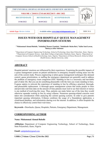UJRRA │Volume 1│Issue 2│Oct-Dec 2022 Page | 71
ISSUES WITH OUR HOSPITALS' QUEUE MANAGEMENT
INFORMATION SYSTEMS
1*
Muhammad Ahmad Baballe, 2
Abdullahi Mansur Gambale, 3
Abdulkadir Shehu Bari, 4
Akibu Sani Lawan,
5
Rukayya Jafar Suleiman
*1
Department of Computer Engineering Technology, School of Technology, Kano State Polytechnic, Kano, Nigeria,
2,3
Department of Computer Science, Audu Bako College of Agriculture Danbatta, Kano, Nigeria, 4
Department of
Computer Science School of Health technology, kano, Nigeria, 5
Department of Clinical Research, School of Allied
Health Science, Sharda University, India
ABSTRACT
Hospital patients' emotions are influenced by their experiences. Examining the possible impacts of
a queue management system on patient satisfaction in emergency hospital waiting areas was the
aim of the current study. Process engineering or plain queue management techniques like demand
control, queue prioritization, or staffing the emergency department are generally used to address
the problem of emergency room congestion (ED). Standing in line is a necessary and inevitable
part of daily life. But you can do something pleasurable with the time you waste standing in lines.
E-queue aspires to reinvent the experience of standing in line by offering a practical, thorough,
and pleasurable replacement. A thorough queue management system that tracks people in lines
and provides real-time data on the amount of time patients must wait to see their doctors or nurses
is one method of resolving this issue. Thus, patients can make better use of the time they would
otherwise squander waiting in line by using e-Queue. Numerous queuing-related concerns were
taken into consideration while analyzing the current queuing systems. In order to give patients
important queuing information, E-Queue combines the usage of a Smartphone application, a
cloud-based database, and information sharing over the internet. In addition, it offers hospitals the
chance to effectively control their wait times.
Keywords - Drawbacks, Queue, Hospitals, Patients, Emergency Department, Management.
CORRESPONDING AUTHOR
Name: Muhammad Ahmad Baballe
Affiliation: Department of Computer Engineering Technology, School of Technology, Kano
State Polytechnic, Kano, Nigeria
Email: sadiqbaballe@gmail.com
TMP UNIVERSAL JOURNAL OF RESEARCH AND REVIEW ARCHIVES
VOLUME 1 │ISSUE 2│YEAR 2022│OCT - DEC 2022
RECEIVED DATE REVISED DATE ACCEPTED DATE
15/08/2022 08/09/2022 20/10/2022
Article Type: Review Article Available online: www.tmp.twistingmemoirs.com ISSN: N/A
 