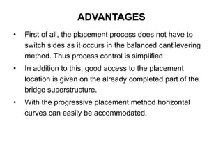 • First of all, the placement process does not have to
switch sides as it occurs in the balanced cantilevering
method. Thus process control is simplified.
• In addition to this, good access to the placement
location is given on the already completed part of the
bridge superstructure.
• With the progressive placement method horizontal
curves can easily be accommodated.
ADVANTAGES
 