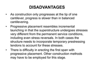 • As construction only progresses at the tip of one
cantilever, progress is slower than in balanced
cantilevering.
• Progressive placement resembles incremental
launching in that the superstructure undergoes stresses
very different from the permanent service conditions,
including even stress reversals. In both cases the
structure needs to incorporate temporary prestressing
tendons to account for these stresses.
• There is difficulty in erecting the first span with
progressive placement. Other construction methods
may have to be employed for this stage.
DISADVANTAGES
 