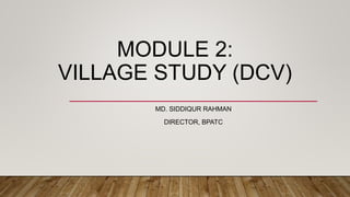 MODULE 2:
VILLAGE STUDY (DCV)
MD. SIDDIQUR RAHMAN
DIRECTOR, BPATC
 