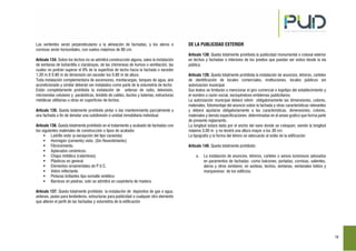 19
Las vertientes serán perpendiculares a la alineación de fachadas, y los aleros o
cornisas serán horizontales, con vuelos máximos de 80 cm.
Artículo 134. Sobre los techos no se admitirá construcción alguna, salvo la instalación
de ventanas de buhardilla o claraboyas, de las chimeneas de humos o ventilación, las
cuales no podrán superar el 8% de la superficie de techo hacia la fachada o exceder
1.20 m X 0.80 m de dimensión sin exceder los 0.80 m de altura.
Toda instalación complementaria de ascensores, montacargas, tanques de agua, aire
acondicionado y similar deberán ser instalados como parte de la volumetría de techo
Están completamente prohibida la instalación de antenas de radio, televisión,
microondas celulares y parabólicas, tendido de cables, ductos y tuberías, estructuras
metálicas utilitarias u otras en superficies de techos.
Artículo 135. Queda totalmente prohibido pintar o dar mantenimiento parcialmente a
una fachada a fin de denotar una subdivisión o unidad inmobiliaria individual.
Artículo 136. Queda totalmente prohibido en el tratamiento y acabado de fachadas con
los siguientes materiales de construcción o tipos de acabado:
Ladrillo visto (a excepción del tipo caravista)
Hormigón (cemento) visto. (Sin Revestimiento)
Fibrocemento.
Aplacados cerámicos.
Chapa metálica (calaminas).
Plásticos en general.
Elementos ornamentales de P.V.C.
Vidrio reflectante.
Pinturas brillantes tipo esmalte sintético
Barnices en piedras; solo se admitirá en carpintería de madera.
Artículo 137. Queda totalmente prohibido la instalación de depósitos de gas o agua,
antenas, jaulas para tendederos, estructuras para publicidad o cualquier otro elemento
que alteren el perfil de las fachadas y volumetría de la edificación
DE LA PUBLICIDAD EXTERIOR
Artículo 138. Queda totalmente prohibida la publicidad monumental o colosal exterior
en techos y fachadas o interiores de los predios que puedan ser vistos desde la vía
pública.
Artículo 139. Queda totalmente prohibida la instalación de anuncios, letreros, carteles
de identificación de locales comerciales, instituciones, locales públicos sin
autorización municipal.
Sus textos se limitarán a mencionar el giro comercial o logotipo del establecimiento y
el nombre o razón social, excluyéndose emblemas publicitarios.
La autorización municipal deberá referir obligatoriamente las dimensiones, colores,
materiales, fotomontaje del anuncio sobre la fachada y otras características relevantes
y deberá ajustarse obligatoriamente a las características, dimensiones, colores,
materiales y demás especificaciones determinadas en el anexo grafico que forma parte
de presente reglamento.
La longitud estará dada por el ancho del vano donde se coloquen, siendo la longitud
máxima 3.00 m y no tendrá una altura mayor a los 30 cm.
La tipografía y la forma del letrero se adecuarán al estilo de la edificación
Artículo 140. Queda totalmente prohibido:
a. La instalación de anuncios, letreros, carteles o avisos luminosos adosados
en paramentos de fachadas como balcones, portadas, cornisas, salientes,
aleros y otros similares; en azoteas, techos, ventanas, ventanales toldos y
marquesinas de los edificios.
 