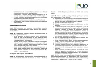 23
a. La instalación adecuada de servicios higiénicos, la misma que se efectuará
brindando buenas condiciones de salubridad e higiene.
b. Cuando involucre la ocupación de vías, se deberá implementar un plan de
desvíos de rutas en coordinación con la Gerencia de Tránsito Municipal.
c. El Plan de Contingencia de seguridad y evacuación y otras medidas que
determine el Instituto Nacional de Defensa Civil.
d. Un plan de seguridad ciudadana en coordinación con la Policía Nacional.
e. Plan de limpieza y recojo de residuos sólidos en coordinación con la Gerencia
de Medio Ambiente.
Actuaciones artísticas callejeras
Artículo 155. Se consideran como actuaciones artísticas callejeras a aquellas
realizadas a título individual o, a lo sumo, en parejas, tales como mimo, malabares,
pintura y similares.
Artículo 156. Las actuaciones callejeras no requerirán de autorización cuando se
cumpla con las siguientes condiciones:
a. Que las actuaciones se realicen en espacios públicos suficientemente
amplios, de forma que la interpretación no cause molestia al tránsito
peatonal, ni a la clientela y personal de los establecimientos próximos y no
impida la accesibilidad y movilidad urbana.
b. No podrán ubicarse en aquellos puntos de la vía pública en los que se hallen
instaladas terrazas de hostelería y similares, y no podrán requerir de forma
activa la aportación de donativos, debiendo limitarse a situar junto a ellos el
oportuno recipiente donde pueda ser hecha libremente.
c. Cuando se utilicen amplificadores, altavoces o música pregrabada no
deberán exceder los límites máximos de ECAS estipulados de acuerdo al
lugar y, además no podrán tener una emisión acústica superior a 70 dBA,
medidos a 5 metros de distancia.
Uso impropio de los Espacios Públicos Abiertos
Artículo 157. De manera general, se consideran usos impropios y prohibidos de los
espacios públicos abiertos el desarrollo de actividades que impidan o dificulten la
utilización o el disfrute del espacio y sus elementos por el resto de las personas
usuarias.
Artículo 158. De manera específica, no están permitidos los siguientes usos impropios
de los espacios públicos y de sus elementos:
a) Acampar en las vías y los espacios públicos, acción que incluye la instalación
puntual o estable en estos espacios públicos, en sus elementos o mobiliario,
de tiendas de campaña, vehículos, autocaravanas o caravanas.
b) Dormir de día o de noche en estos espacios.
c) Utilizar las bancas y asientos públicos para usos distintos a los que están
destinados.
d) La utilización intensiva del espacio público por parte personas o grupos de
personas, que resulte excluyente del uso por parte del resto de la ciudadanía,
al realizarse la utilización con desprecio del destino natural mismo, por
implicar ello un uso privativo, anormal, antihigiénico y anticívico. En
particular, se considera uso impropio del espacio público el uso que una o
varias personas realizan de una concreta porción del mismo con carácter
regular o continuo e intensivo, de modo que el espacio público se perciba
como inaccesible para el resto de la ciudadanía.
e) Hacer uso inadecuado del de agua de fuentes públicas y manantes, tales
como el aseo, baño, lavado de ropa y vehículos.
f) Cocinar en el espacio público salvo en los lugares al efecto dispuestos o
cuando se cuente con autorización municipal expresa para el efecto.
g) Libar bebidas alcohólicas y el consumo de sustancias prohibidas.
h) Promocionar productos o servicios con la instalación de parlantes hacia los
espacios públicos que sobrepasen los ECAS permitidos según cada zona.
i) El uso indiscriminado del claxon por parte de los conductores de vehículos
motorizados.
j) Desfiles, procesiones, pasacalles y actividades desarrolladas de manera
aislada por agrupaciones o instituciones, que involucren la ocupación
intensiva del espacio público atentando la seguridad y libre transitabilidad, y
no cuenten con autorización municipal.
Artículo 159. Toda actividad económica, publicitaria, artística y cultural; autorizadas
expresamente por la municipalidad que se desarrollen en calles, parques, plazas y
plazoletas, no podrá ocupar áreas verdes ni obstaculizar el tránsito peatonal mínimo y
estarán obligados a vigilar y conservar el aseo del área que lo circunda.
 