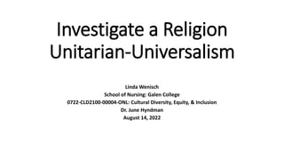 Investigate a Religion
Unitarian-Universalism
Linda Wenisch
School of Nursing: Galen College
0722-CLD2100-00004-ONL: Cultural Diversity, Equity, & Inclusion
Dr. June Hyndman
August 14, 2022
 