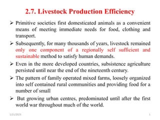 2.7. Livestock Production Efficiency
 Primitive societies first domesticated animals as a convenient
means of meeting immediate needs for food, clothing and
transport.
 Subsequently, for many thousands of years, livestock remained
only one component of a regionally self sufficient and
sustainable method to satisfy human demands.
 Even in the more developed countries, subsistence agriculture
persisted until near the end of the nineteenth century.
 The pattern of family operated mixed farms, loosely organized
into self contained rural communities and providing food for a
number of small
 But growing urban centres, predominated until after the first
world war throughout much of the world.
1/21/2023 1
 