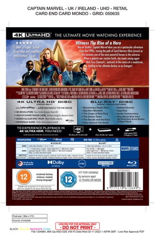 CAPTAIN MARVEL - UK / IRELAND - UHD - RETAIL
CARD END CARD MONDO - GRID: 050635
Final size: 136w x 171h
Pool Id: 21043336
“ It takes us higher, further,
faster than any superhero
movie before” - Stylist
★★★★★ Witness The Rise of a Hero
Marvel Studios’ Captain Marvel takes you on a spectacular adventure
from the 1990s, tracing the path of Carol Danvers (Brie Larson) as
she becomes one of the most powerful heroes in the universe.
When a galactic war reaches Earth, she meets young agent
Nick Fury (Samuel L. Jackson) at the centre of a maelstrom,
leading to her ultimate destiny as an Avenger!
High-speed HDMI
(Category 2) Cable
Ultra HD Blu-ray™ player
4K Ultra HD TV with HDR
TO EXPERIENCE PLAYBACK IN
4K ULTRA HDR, YOU NEED:
ULTRA HD BLU-RAY PLAYERS WILL ALSO PLAY BLU-RAY DISCS.
RUN TIME 123 Mins approx
BLU-RAY™
4K ULTRA HD™
VIDEO
AUDIO
SUBTITLES
2160p High Definition / 16 x 9 / 2.39:1
7.1.4 Dolby Atmos: English / Dolby Digital Plus 7.1: r German, Italian,
Japanese, Spanish, French / Dolby Digital 5.1: n French-Canadian
Dolby 2.0:Audio Described English
English for the hearing impaired, Cantonese, Dutch, German, Italian, Japanese, Korean,
Norwegian, Spanish, Swedish,Traditional Chinese for English, French, French-Canadian
SPECIFICATIONS
Bonus materials may not contain
subtitles or audio description
1080p High Definition / 16 x 9 / 2.39:1
DTS-HD MA 7.1: r English
Dolby Digital Plus 7.1: r German, French
Dolby 2.0:Audio Described English
English for the hearing impaired, Danish, Dutch,
Finnish, German, Norwegian, Swedish, French
These Blu-ray Discs
are copy protected.
THE ULTIMATE MOVIE WATCHING EXPERIENCE
BUT4013001
© 2023 MARVEL. www.marvel.com
moderate fantasy
violence, implied
strong language*
Dolby, Dolby Atmos, and the double-D symbol are registered trademarks of Dolby Laboratories Licensing Corporation. Blu-ray Disc™, Blu-ray™, Ultra HD Blu-ray™ word marks and logos and the 4K Ultra HD™ logo are trademarks of the Blu-ray Disc Association.
WARNING: The copyright proprietor has licensed this Blu-ray (including its soundtrack) for private home use only. All other rights are reserved. Any unauthorised copying, editing, exhibition, renting, lending, public performance, diffusion and/or broadcast of this Blu-ray,
or any part thereof, is strictly prohibited. This Blu-ray is not to be exported, resupplied or distributed by way of trade outside the EEA & the UK without a proper licence from Walt Disney Studios Home Entertainment (UK & Ireland), a division of The Walt Disney Company Limited.
*Consumer advice applies to main feature only.
For the UK: The Walt Disney Company Limited, 3 Queen Caroline Street, Hammersmith, London, UK, W6 9PE. For the EU: The Walt Disney Company Benelux BV, De Passage 144, 1101 AX Amsterdam, The Netherlands.
• 4KRESOLUTION FourtimessharperthanHD
• HIGHDYNAMICRANGE(HDR) Brilliantbrights,deepestdarks
• WIDERCOLOURSPECTRUM Morelifelikecolours
• IMMERSIVEAUDIO Multi-dimensionalsound
4K ULTRA HD
TM
DISC
(MOVIE ONLY)
- JUMP INSTANTLY TO THE MOVIE
BLU-RAY
TM
DISC
(MOVIE + BONUS FEATURES)
• Becoming a Super Hero
• Big Hero Moment
• The Origin of Nick Fury
• The Dream Team
• The Skrulls and the Kree
• Hiss-sterical Cat-titude
• Deleted Scenes
• Gag Reel
• Audio Commentary
• Play Movie With Intro
By Directors Anna Boden
& Ryan Fleck
Consumer Enquiries: help@disney.co.uk
BUT4013001TC1A
BLACK YELLOW MAGENTA CYAN
File:1334684_MIA Op:ASG-O2E (HS-P) Date:Wed 02-11-2022 1:45PM GMT - Low Res Approval PDF
 