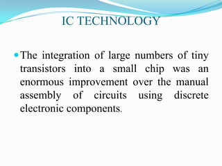 IC TECHNOLOGY
The integration of large numbers of tiny
transistors into a small chip was an
enormous improvement over the manual
assembly of circuits using discrete
electronic components.
 