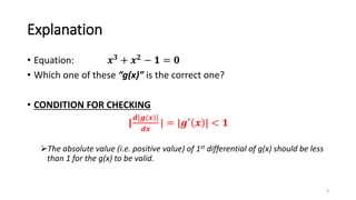 Explanation
• Equation: 𝒙𝟑 + 𝒙𝟐 − 𝟏 = 𝟎
• Which one of these “g(x)” is the correct one?
• CONDITION FOR CHECKING
|
𝒅[𝒈(𝒙)]
𝒅𝒙
| = |𝒈′
𝒙 | < 𝟏
The absolute value (i.e. positive value) of 1st differential of g(x) should be less
than 1 for the g(x) to be valid.
9
 