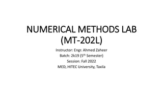NUMERICAL METHODS LAB
(MT-202L)
Instructor: Engr. Ahmed Zaheer
Batch: 2k19 (5th Semester)
Session: Fall 2022
MED, HITEC University, Taxila
 