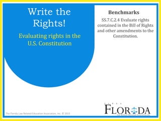 The Florida Law Related Education Association, Inc. © 2015
Benchmarks
SS.7.C.2.4 Evaluate rights
contained in the Bill of Rights
and other amendments to the
Constitution.
Write the
Rights!
Evaluating rights in the
U.S. Constitution
 
