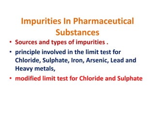 Impurities In Pharmaceutical
Substances
• Sources and types of impurities .
• principle involved in the limit test for
Chloride, Sulphate, Iron, Arsenic, Lead and
Heavy metals,
• modified limit test for Chloride and Sulphate
 