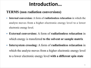 Introduction…
TERMS (non radiation conversions)
 Internal conversion: A form of radiationless relaxation in which the
analyte moves from a higher electronic energy level to a lower
electronic energy level.
 External conversion: A form of radiationless relaxation in
which energy is transferred to the solvent or sample matrix
 Intersystem crossing: A form of radiationless relaxation in
which the analyte moves from a higher electronic energy level
to a lower electronic energy level with a different spin state
11
 