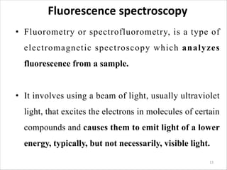 Fluorescence spectroscopy
• Fluorometry or spectrofluorometry, is a type of
electromagnetic spectroscopy which analyzes
fluorescence from a sample.
• It involves using a beam of light, usually ultraviolet
light, that excites the electrons in molecules of certain
compounds and causes them to emit light of a lower
energy, typically, but not necessarily, visible light.
13
 