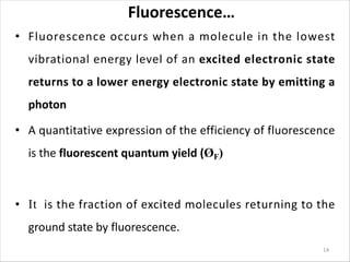 Fluorescence…
• Fluorescence occurs when a molecule in the lowest
vibrational energy level of an excited electronic state
returns to a lower energy electronic state by emitting a
photon
• A quantitative expression of the efficiency of fluorescence
is the fluorescent quantum yield (ØF)
• It is the fraction of excited molecules returning to the
ground state by fluorescence.
14
 
