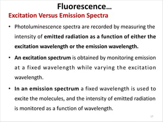 Fluorescence…
Excitation Versus Emission Spectra
• Photoluminescence spectra are recorded by measuring the
intensity of emitted radiation as a function of either the
excitation wavelength or the emission wavelength.
• An excitation spectrum is obtained by monitoring emission
at a fixed wavelength while varying the excitation
wavelength.
• In an emission spectrum a fixed wavelength is used to
excite the molecules, and the intensity of emitted radiation
is monitored as a function of wavelength.
17
 