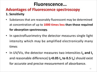 Fluorescence…
Advantages of Fluorescence spectroscopy
1. Sensitivity
• Substances that are reasonably fluorescent may be determined
at concentration of up to 1000 times less than those required
for absorption spectroscopy.
• In spectrofluorimetry the detector measures single light
intensity which may be amplified electronically many
times
• In UV/Vis, the detector measures two intensities Io and It
and reasonable difference( It=0.05 Io to 0.5 Io) should exist
for accurate and precise measurement of absorbance.
19
 