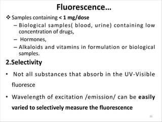 Fluorescence…
vSamples containing < 1 mg/dose
– Biological samples( blood, urine) containing low
concentration of drugs,
– Hormones,
– Alkaloids and vitamins in formulation or biological
samples.
2.Selectivity
• Not all substances that absorb in the UV-Visible
fluoresce
• Wavelength of excitation /emission/ can be easily
varied to selectively measure the fluorescence
20
 