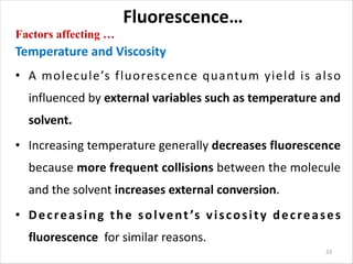 Fluorescence…
Factors affecting …
Temperature and Viscosity
• A molecule’s fluorescence quantum yield is also
influenced by external variables such as temperature and
solvent.
• Increasing temperature generally decreases fluorescence
because more frequent collisions between the molecule
and the solvent increases external conversion.
• Decreasing the solvent ’s viscosity decreases
fluorescence for similar reasons.
23
 