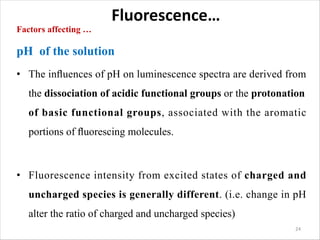 Fluorescence…
Factors affecting …
pH of the solution
• The inﬂuences of pH on luminescence spectra are derived from
the dissociation of acidic functional groups or the protonation
of basic functional groups, associated with the aromatic
portions of ﬂuorescing molecules.
• Fluorescence intensity from excited states of charged and
uncharged species is generally different. (i.e. change in pH
alter the ratio of charged and uncharged species)
24
 