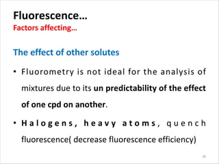 Fluorescence…
Factors affecting…
The effect of other solutes
• Fluorometry is not ideal for the analysis of
mixtures due to its un predictability of the effect
of one cpd on another.
• H a l o g e n s , h e a v y a t o m s , q u e n c h
fluorescence( decrease fluorescence efficiency)
26
 