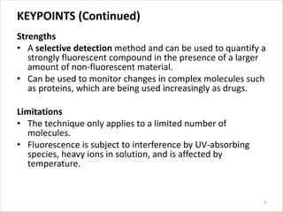 KEYPOINTS (Continued)
Strengths
• A selective detection method and can be used to quantify a
strongly fluorescent compound in the presence of a larger
amount of non-fluorescent material.
• Can be used to monitor changes in complex molecules such
as proteins, which are being used increasingly as drugs.
Limitations
• The technique only applies to a limited number of
molecules.
• Fluorescence is subject to interference by UV-absorbing
species, heavy ions in solution, and is affected by
temperature.
3
 