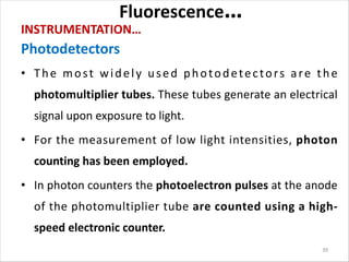 Fluorescence…
INSTRUMENTATION…
Photodetectors
• The most widely used photodetectors are the
photomultiplier tubes. These tubes generate an electrical
signal upon exposure to light.
• For the measurement of low light intensities, photon
counting has been employed.
• In photon counters the photoelectron pulses at the anode
of the photomultiplier tube are counted using a high-
speed electronic counter.
39
 