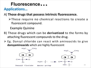 Fluorescence…
Applications…
A) Those drugs that possess intrinsic fluorescence.
ØThese require no chemical reactions to create a
fluorescent compound.
Example Quinine
B) Those drugs which can be derivatized to the forms by
attaching fluorescent compounds to the drug.
Ø Eg. Dansyl chloride can react with aminoacids to give
dansyaminoacids which are highly fluorescent
43
 