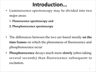 Introduction…
• Luminescence spectroscopy may be divided into two
major areas:
1. Fluorescence spectroscopy and
2. Phosphorescence spectroscopy
• The differences between the two are based mostly on the
time frames on which the phenomena of ﬂuorescence and
phosphorescence occur
• Phosphorescence decays much more slowly (often taking
several seconds) than ﬂuorescence subsequent to
excitation.
5
 