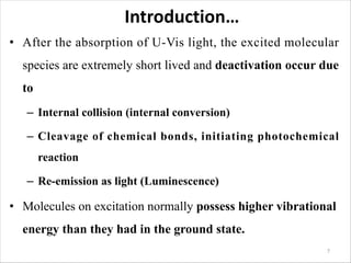 Introduction…
• After the absorption of U-Vis light, the excited molecular
species are extremely short lived and deactivation occur due
to
– Internal collision (internal conversion)
– Cleavage of chemical bonds, initiating photochemical
reaction
– Re-emission as light (Luminescence)
• Molecules on excitation normally possess higher vibrational
energy than they had in the ground state.
7
 
