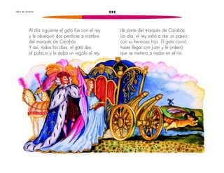 222
L i b r o d e l e c t u r a s
Al día siguiente el gato fue con el rey
y le obsequió dos perdices a nombre
del marqués de Carabás.
Y así, todos los días, el gato iba
al palacio y le daba un regalo al rey,
de parte del marqués de Carabás.
Un día, el rey salió a dar un paseo
con su hermosa hija. El gato corrió
hasta llegar con Juan y le ordenó
que se metiera a nadar en el río.
 