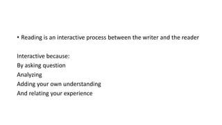 • Reading is an interactive process between the writer and the reader
Interactive because:
By asking question
Analyzing
Adding your own understanding
And relating your experience
 