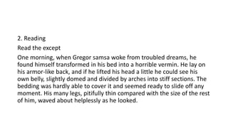 2. Reading
Read the except
One morning, when Gregor samsa woke from troubled dreams, he
found himself transformed in his bed into a horrible vermin. He lay on
his armor-like back, and if he lifted his head a little he could see his
own belly, slightly domed and divided by arches into stiff sections. The
bedding was hardly able to cover it and seemed ready to slide off any
moment. His many legs, pitifully thin compared with the size of the rest
of him, waved about helplessly as he looked.
 
