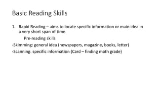 Basic Reading Skills
1. Rapid Reading – aims to locate specific information or main idea in
a very short span of time.
Pre-reading skills
-Skimming: general idea (newspapers, magazine, books, letter)
-Scanning: specific information (Card – finding math grade)
 