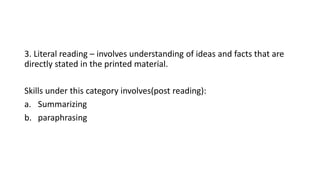 3. Literal reading – involves understanding of ideas and facts that are
directly stated in the printed material.
Skills under this category involves(post reading):
a. Summarizing
b. paraphrasing
 