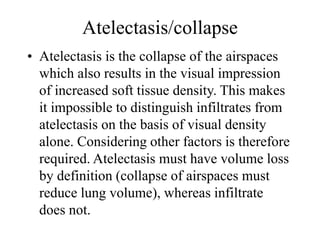 Atelectasis/collapse
• Atelectasis is the collapse of the airspaces
which also results in the visual impression
of increased soft tissue density. This makes
it impossible to distinguish infiltrates from
atelectasis on the basis of visual density
alone. Considering other factors is therefore
required. Atelectasis must have volume loss
by definition (collapse of airspaces must
reduce lung volume), whereas infiltrate
does not.
 