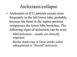 Atelectasis/collapse
• Atelectasis in ICU patients occurs most
frequently in the left lower lobe, probably
because the heart in the supine position
compresses the lower lobe bronchus. The
following signs of atelectasis can be seen:
– Mild atelectasis – usually not clinically
important
– Basilar shadowing or linear streaks called
subsegmental or “discoid” atelectasis
 